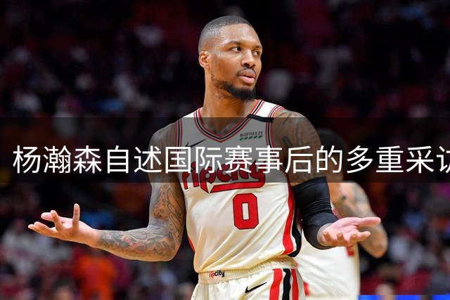杨瀚森自述国际赛事后的多重采访经历